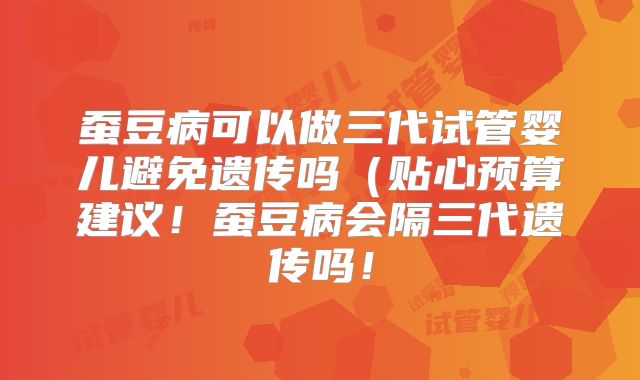 蚕豆病可以做三代试管婴儿避免遗传吗(贴心预算建议!蚕豆病会隔三代遗传吗!