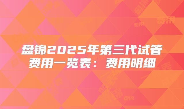 盘锦2025年第三代试管费用一览表：费用明细