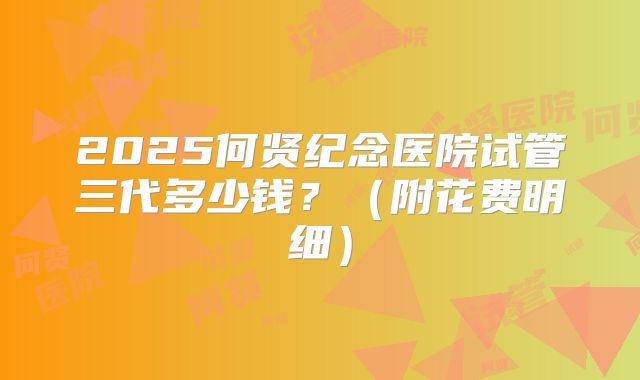 2025何贤纪念医院试管三代多少钱?(附花费明细)