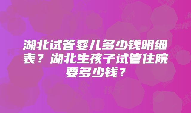 湖北试管婴儿多少钱明细表？湖北生孩子试管住院要多少钱？