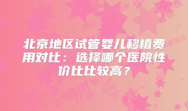 北京地区试管婴儿移植费用对比:选择哪个医院性价比比较高?