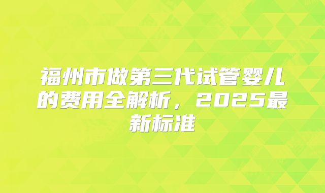 福州市做第三代试管婴儿的费用全解析,2025最新标准