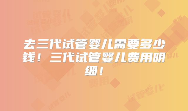 去三代试管婴儿需要多少钱!三代试管婴儿费用明细!