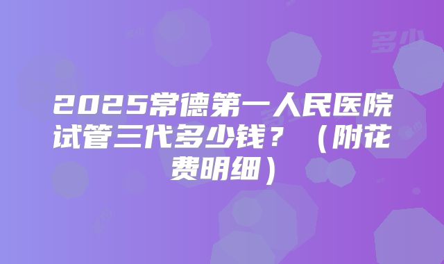 2025常德第一人民医院试管三代多少钱?(附花费明细)