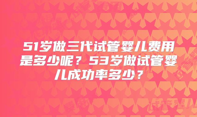 51岁做三代试管婴儿费用是多少呢？53岁做试管婴儿成功率多少？