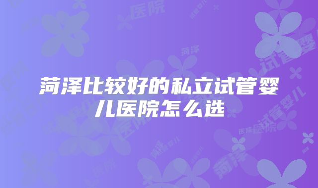 菏泽比较好的私立试管婴儿医院怎么选