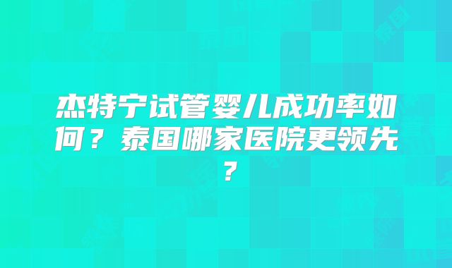 杰特宁试管婴儿成功率如何?泰国哪家医院更领先?