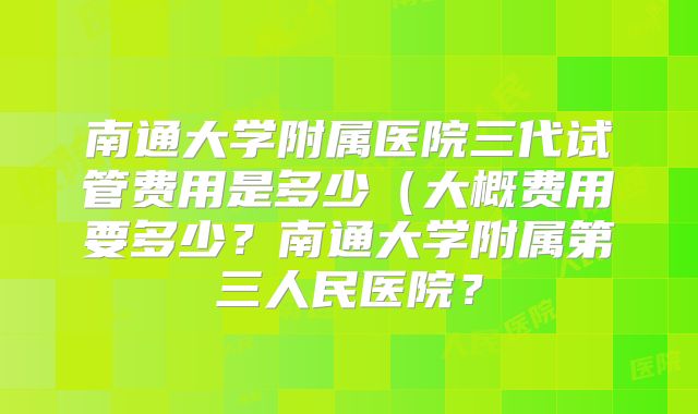 南通大学附属医院三代试管费用是多少(大概费用要多少?南通大学附属第三人民医院?