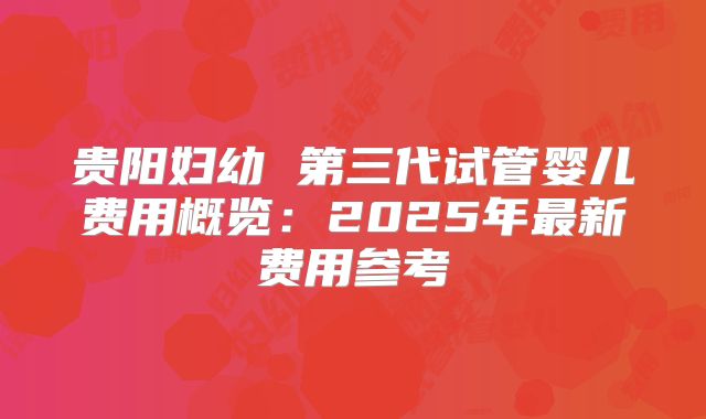 贵阳妇幼 第三代试管婴儿费用概览：2025年最新费用参考