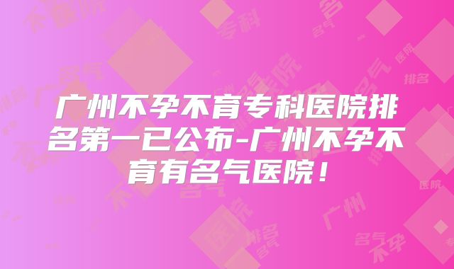 广州不孕不育专科医院排名第一已公布-广州不孕不育有名气医院！