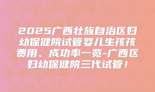 2025广西壮族自治区妇幼保健院试管婴儿生孩孩费用、成功率一览-广西区妇幼保健院三代试管!