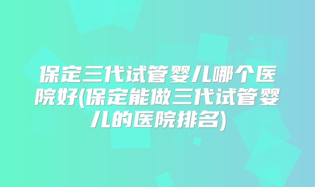 保定三代试管婴儿哪个医院好(保定能做三代试管婴儿的医院排名)