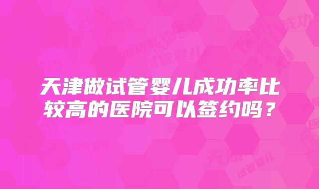 天津做试管婴儿成功率比较高的医院可以签约吗?