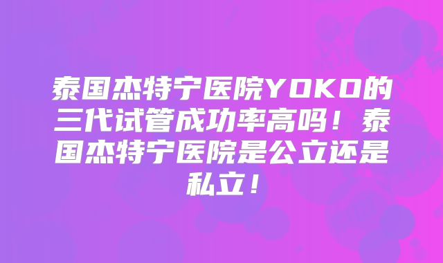 泰国杰特宁医院YOKO的三代试管成功率高吗！泰国杰特宁医院是公立还是私立！