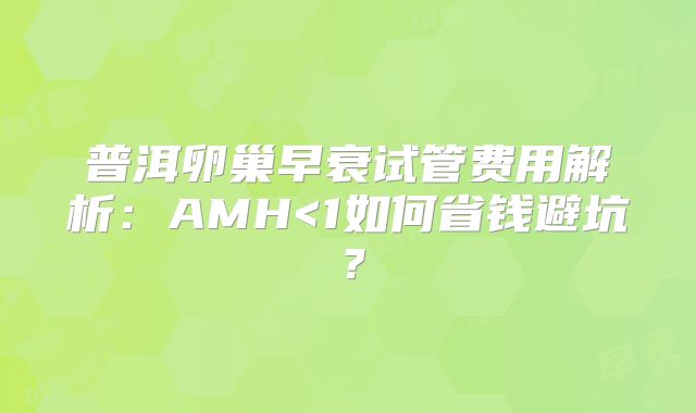 普洱卵巢早衰试管费用解析:AMH<1如何省钱避坑?