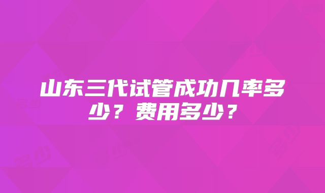 山东三代试管成功几率多少?费用多少?