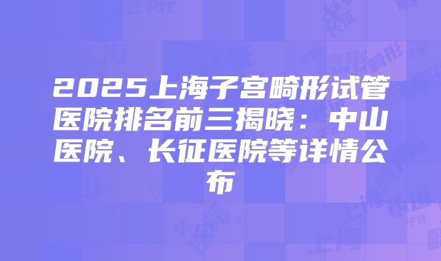 2025上海子宫畸形试管医院排名前三揭晓：中山医院、长征医院等详情公布