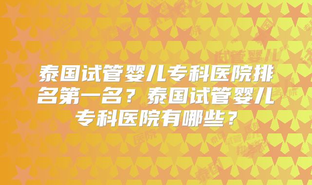 泰国试管婴儿专科医院排名第一名?泰国试管婴儿专科医院有哪些?