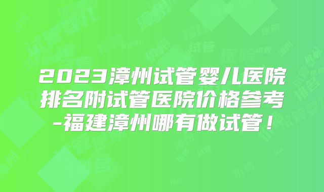2023漳州试管婴儿医院排名附试管医院价格参考-福建漳州哪有做试管!