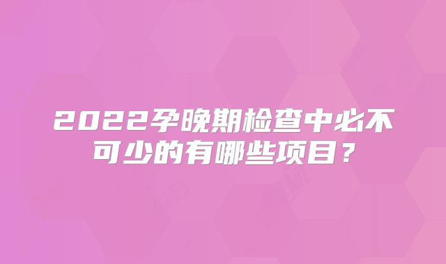 2022孕晚期检查中必不可少的有哪些项目？