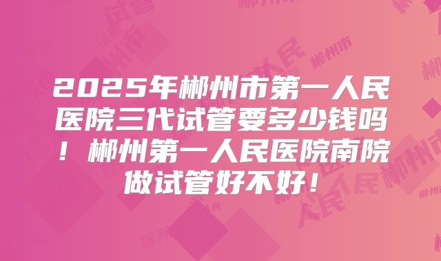 2025年郴州市第一人民医院三代试管要多少钱吗！郴州第一人民医院南院做试管好不好！