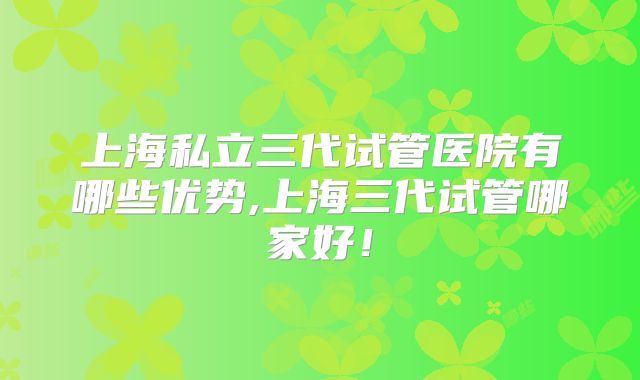上海私立三代试管医院有哪些优势,上海三代试管哪家好！