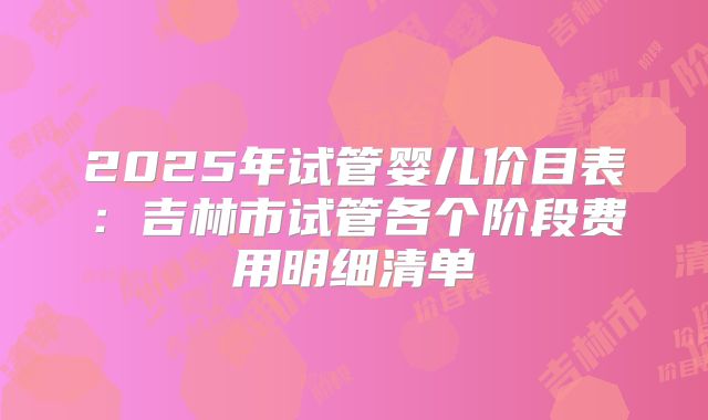 2025年试管婴儿价目表：吉林市试管各个阶段费用明细清单