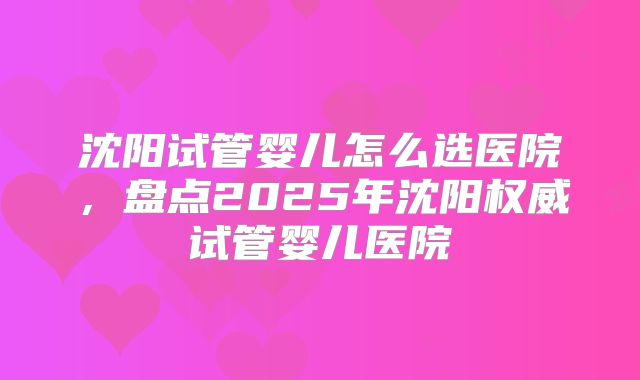沈阳试管婴儿怎么选医院,盘点2025年沈阳权威试管婴儿医院