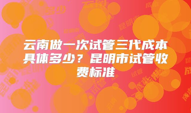 云南做一次试管三代成本具体多少？昆明市试管收费标准
