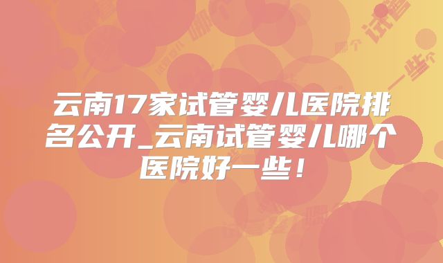 云南17家试管婴儿医院排名公开_云南试管婴儿哪个医院好一些！