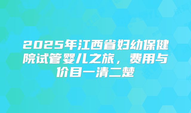 2025年江西省妇幼保健院试管婴儿之旅,费用与价目一清二楚