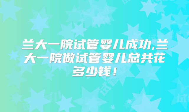 兰大一院试管婴儿成功,兰大一院做试管婴儿总共花多少钱！