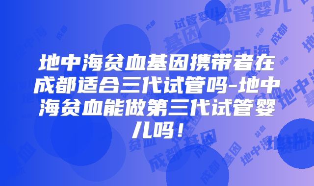 地中海贫血基因携带者在成都适合三代试管吗-地中海贫血能做第三代试管婴儿吗！