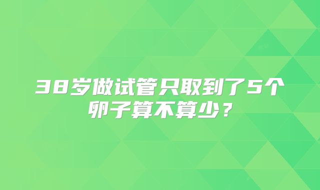 38岁做试管只取到了5个卵子算不算少?