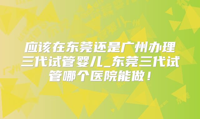 应该在东莞还是广州办理三代试管婴儿_东莞三代试管哪个医院能做！