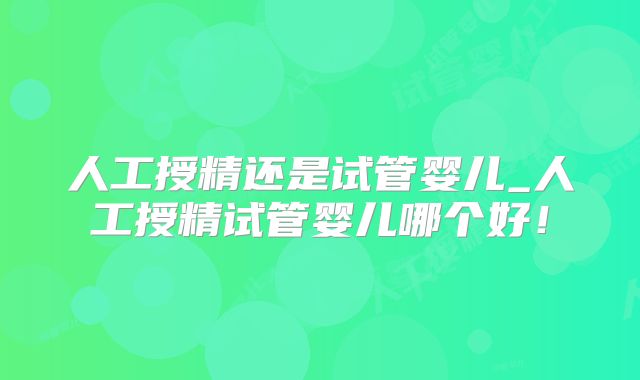 人工授精还是试管婴儿_人工授精试管婴儿哪个好！