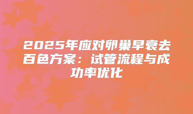 2025年应对卵巢早衰去百色方案：试管流程与成功率优化