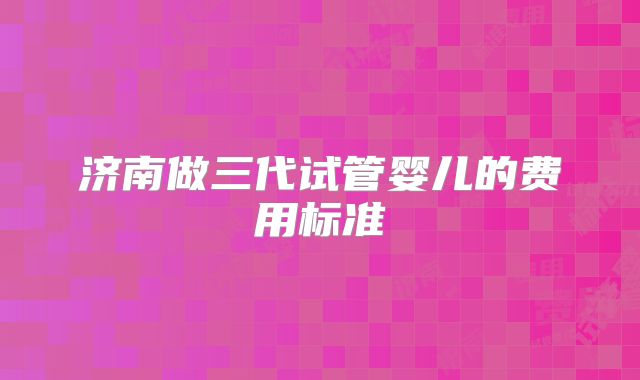 济南做三代试管婴儿的费用标准