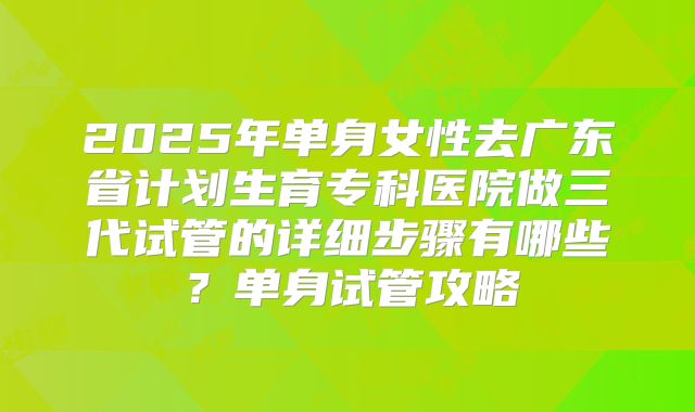 2025年单身女性去广东省计划生育专科医院做三代试管的详细步骤有哪些？单身试管攻略