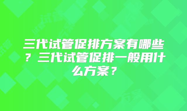 三代试管促排方案有哪些?三代试管促排一般用什么方案?