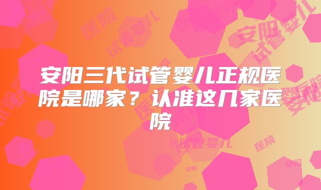 安阳三代试管婴儿正规医院是哪家?认准这几家医院