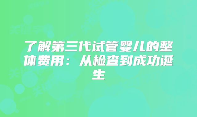 了解第三代试管婴儿的整体费用：从检查到成功诞生