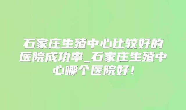 石家庄生殖中心比较好的医院成功率_石家庄生殖中心哪个医院好！