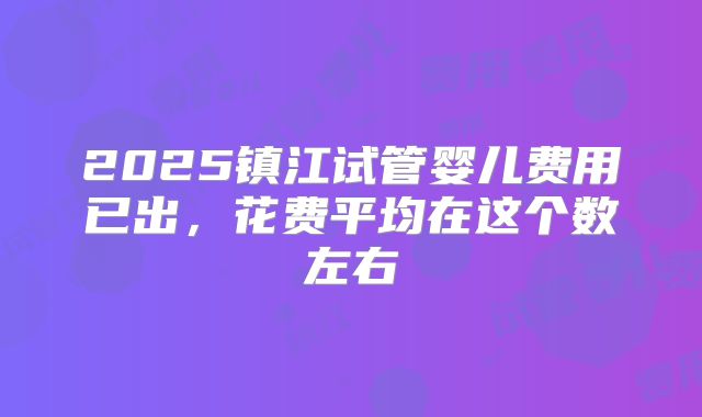 2025镇江试管婴儿费用已出,花费平均在这个数左右