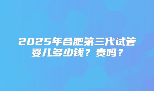 2025年合肥第三代试管婴儿多少钱？贵吗？
