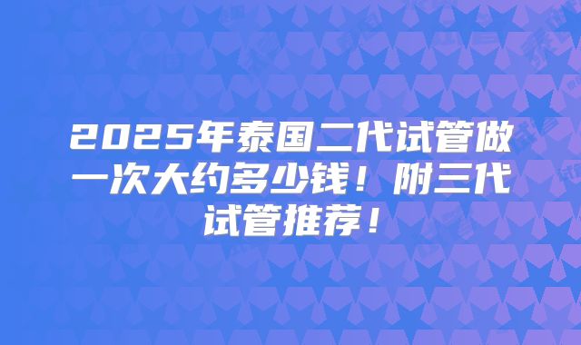 2025年泰国二代试管做一次大约多少钱！附三代试管推荐！