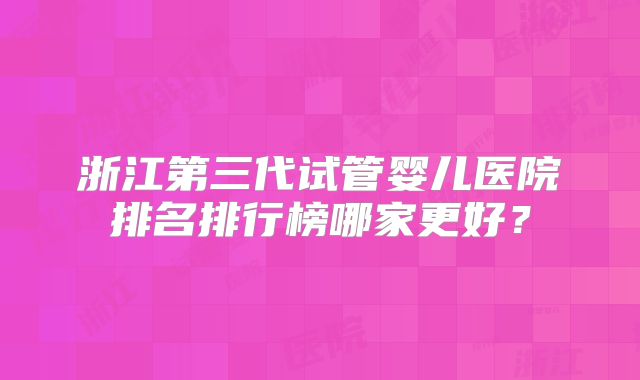 浙江第三代试管婴儿医院排名排行榜哪家更好？