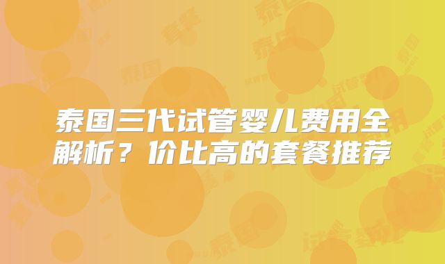 泰国三代试管婴儿费用全解析?价比高的套餐推荐