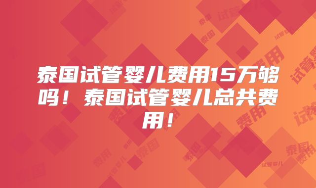 泰国试管婴儿费用15万够吗！泰国试管婴儿总共费用！