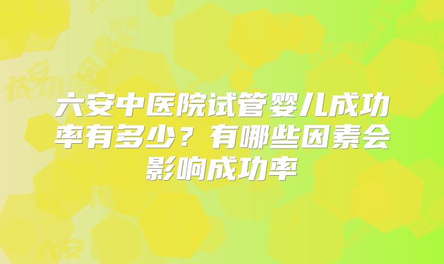 六安中医院试管婴儿成功率有多少？有哪些因素会影响成功率